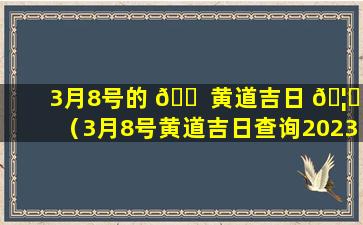 3月8号的 🐠 黄道吉日 🦊 （3月8号黄道吉日查询2023年）